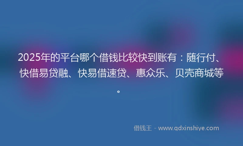2025年的平台哪个借钱比较快到账有：随行付、快借易贷融、快易借速贷、惠众乐、贝壳商城等。