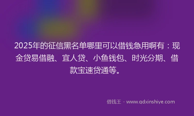 2025年的征信黑名单哪里可以借钱急用啊有：现金贷易借融、宜人贷、小鱼钱包、时光分期、借款宝速贷通等。