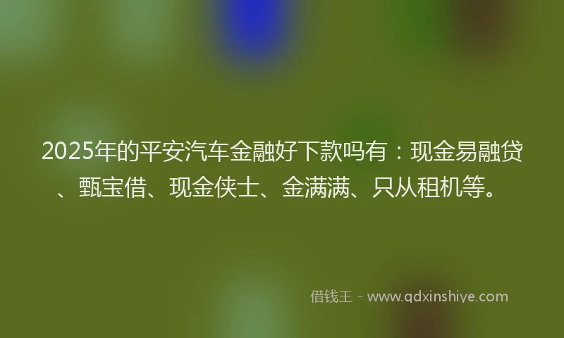 2025年的平安汽车金融好下款吗有：现金易融贷、甄宝借、现金侠士、金满满、只从租机等。