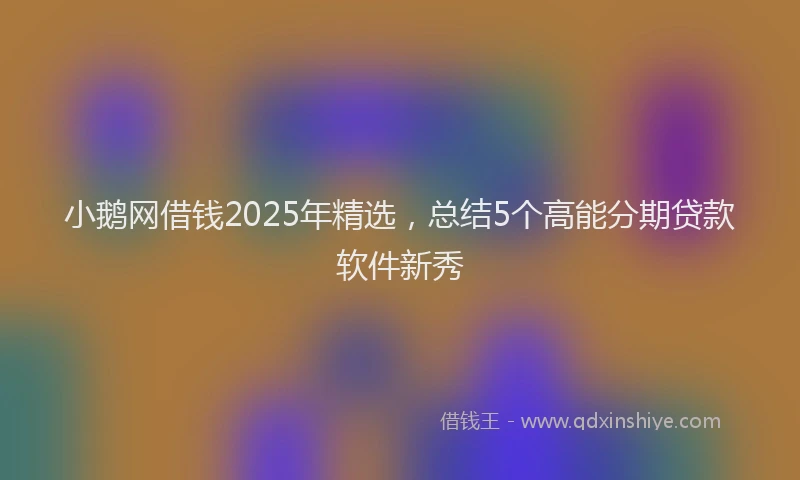 小鹅网借钱2025年精选，总结5个高能分期贷款软件新秀