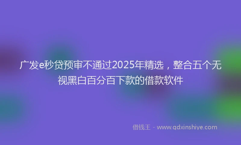 广发e秒贷预审不通过2025年精选，整合五个无视黑白百分百下款的借款软件