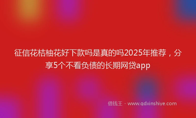 征信花桔柚花好下款吗是真的吗2025年推荐，分享5个不看负债的长期网贷app