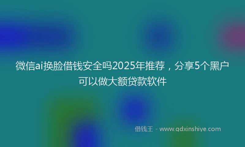 微信ai换脸借钱安全吗2025年推荐，分享5个黑户可以做大额贷款软件
