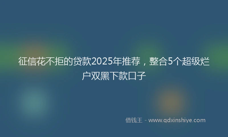 征信花不拒的贷款2025年推荐，整合5个超级烂户双黑下款口子