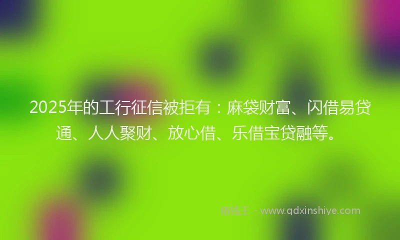 2025年的工行征信被拒有：麻袋财富、闪借易贷通、人人聚财、放心借、乐借宝贷融等。