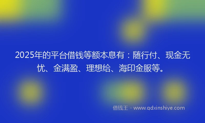 2025年的平台借钱等额本息有：随行付、现金无忧、金满盈、理想给、海印金服等。