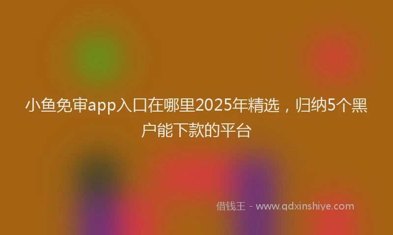 小鱼免审app入口在哪里2025年精选，归纳5个黑户能下款的平台