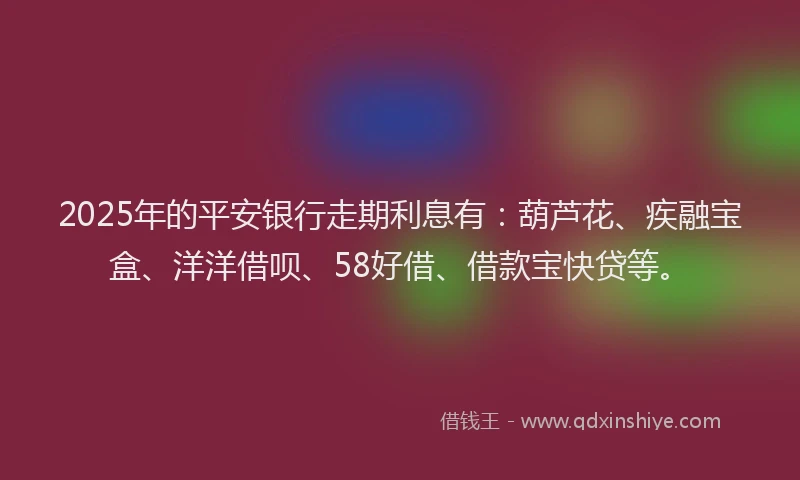 2025年的平安银行走期利息有：葫芦花、疾融宝盒、洋洋借呗、58好借、借款宝快贷等。