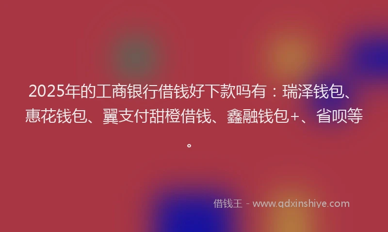 2025年的工商银行借钱好下款吗有：瑞泽钱包、惠花钱包、翼支付甜橙借钱、鑫融钱包+、省呗等。