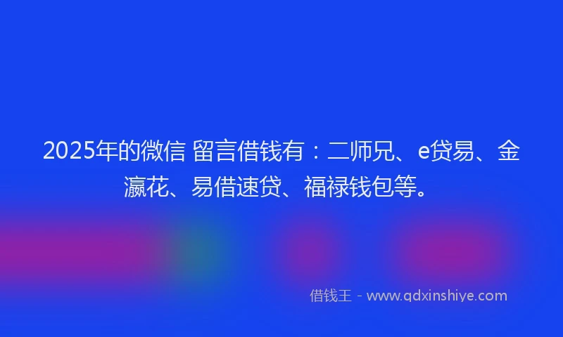 2025年的微信 留言借钱有：二师兄、e贷易、金瀛花、易借速贷、福禄钱包等。