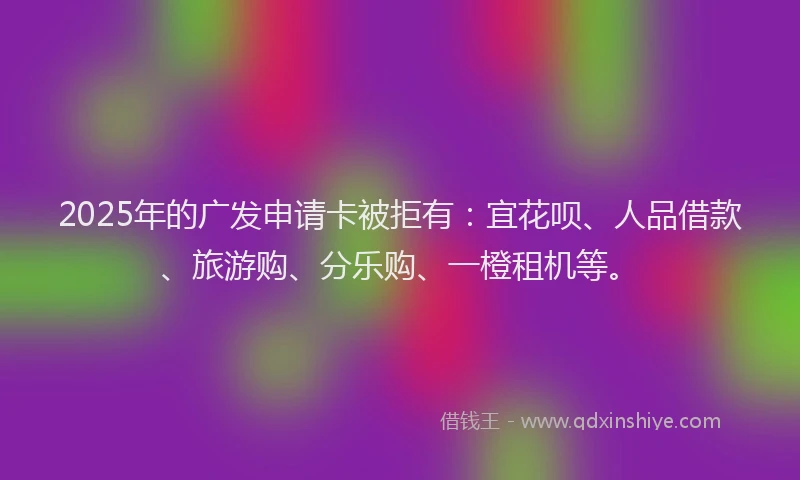2025年的广发申请卡被拒有：宜花呗、人品借款、旅游购、分乐购、一橙租机等。