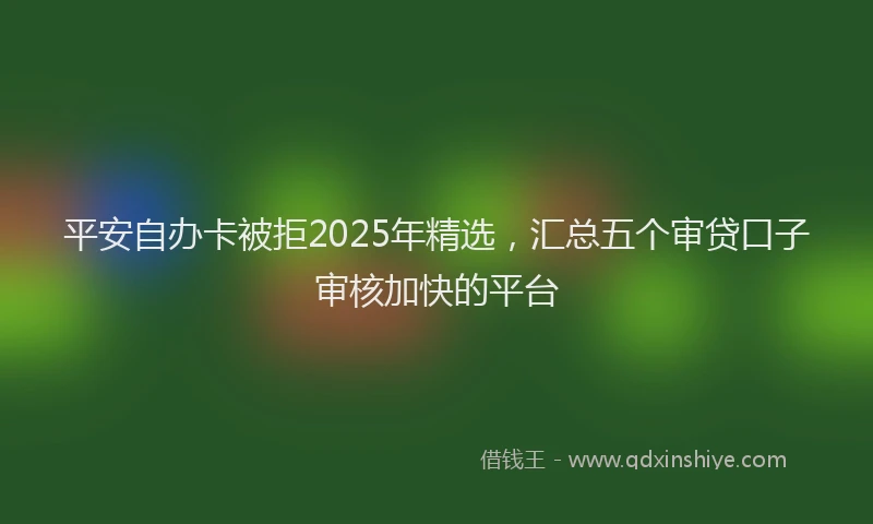 平安自办卡被拒2025年精选，汇总五个审贷口子审核加快的平台