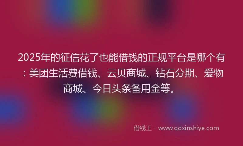 2025年的征信花了也能借钱的正规平台是哪个有：美团生活费借钱、云贝商城、钻石分期、爱物商城、今日头条备用金等。