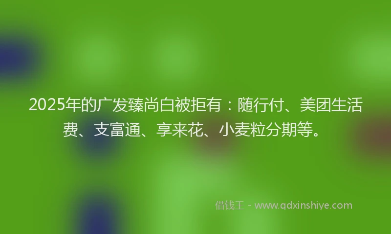 2025年的广发臻尚白被拒有：随行付、美团生活费、支富通、享来花、小麦粒分期等。