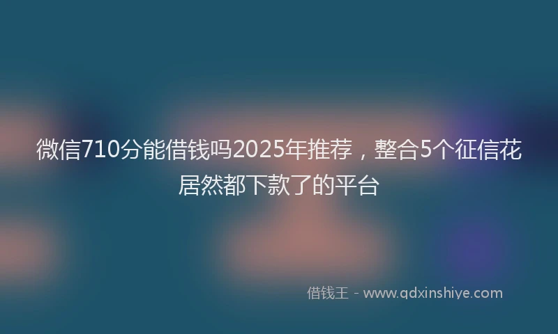 微信710分能借钱吗2025年推荐，整合5个征信花居然都下款了的平台