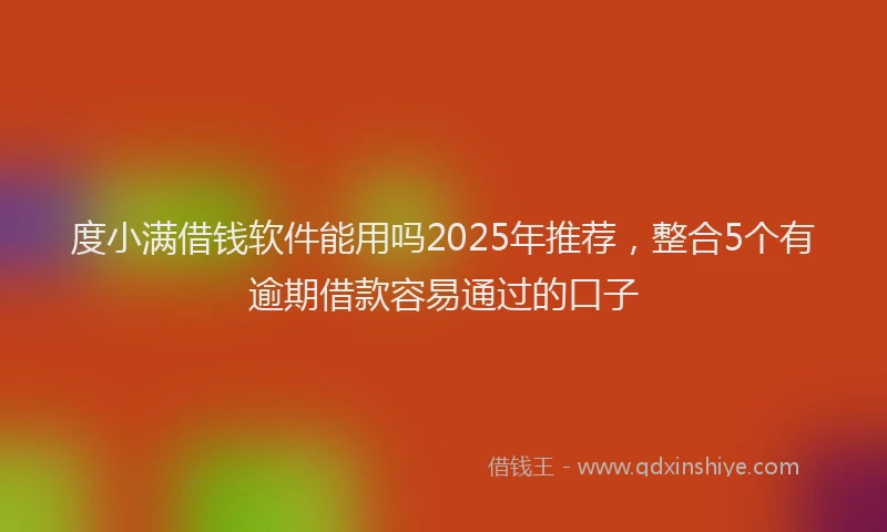 度小满借钱软件能用吗2025年推荐，整合5个有逾期借款容易通过的口子