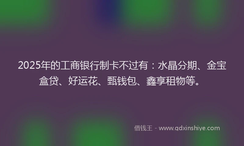 2025年的工商银行制卡不过有：水晶分期、金宝盒贷、好运花、甄钱包、鑫享租物等。