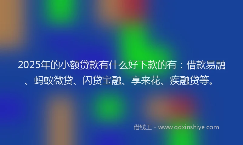 2025年的小额贷款有什么好下款的有：借款易融、蚂蚁微贷、闪贷宝融、享来花、疾融贷等。
