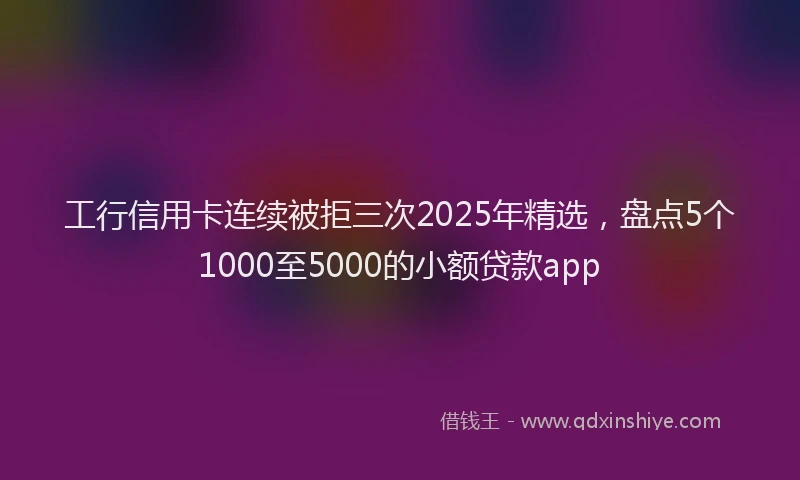 工行信用卡连续被拒三次2025年精选，盘点5个1000至5000的小额贷款app