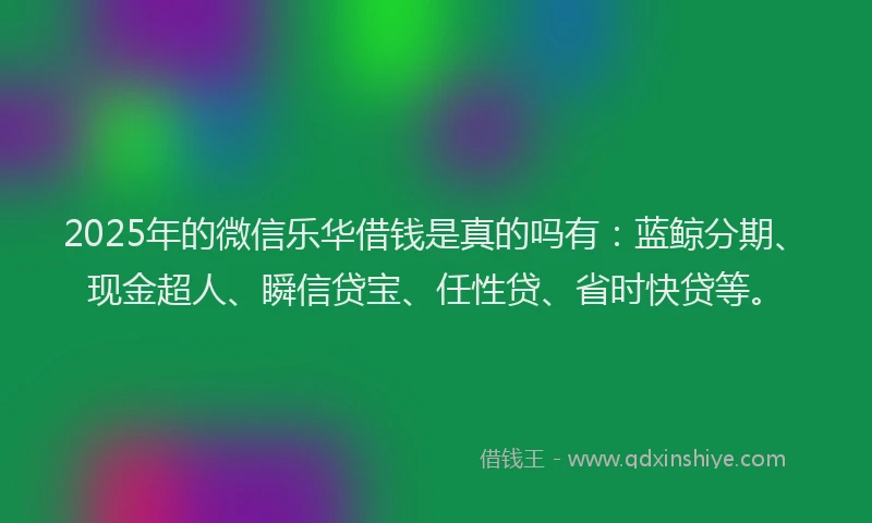 2025年的微信乐华借钱是真的吗有：蓝鲸分期、现金超人、瞬信贷宝、任性贷、省时快贷等。