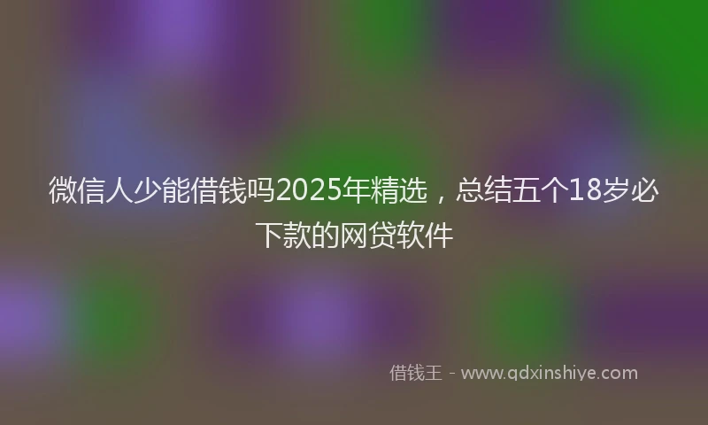 微信人少能借钱吗2025年精选，总结五个18岁必下款的网贷软件
