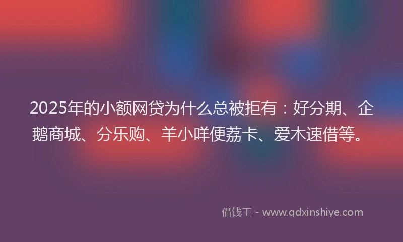 2025年的小额网贷为什么总被拒有：好分期、企鹅商城、分乐购、羊小咩便荔卡、爱木速借等。