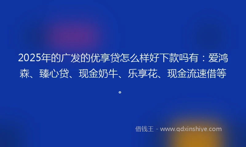 2025年的广发的优享贷怎么样好下款吗有：爱鸿森、臻心贷、现金奶牛、乐享花、现金流速借等。