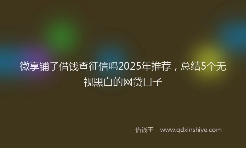 微享铺子借钱查征信吗2025年推荐，总结5个无视黑白的网贷口子