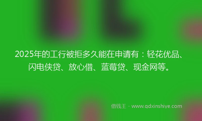 2025年的工行被拒多久能在申请有：轻花优品、闪电侠贷、放心借、蓝莓贷、现金网等。