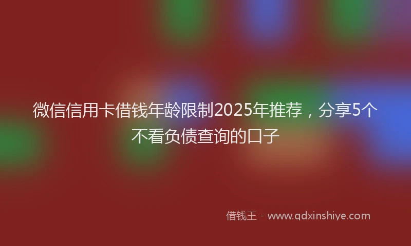 微信信用卡借钱年龄限制2025年推荐，分享5个不看负债查询的口子