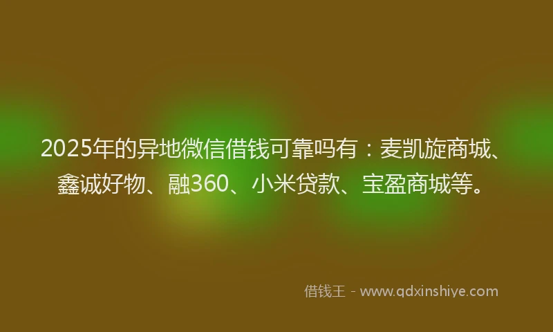 2025年的异地微信借钱可靠吗有：麦凯旋商城、鑫诚好物、融360、小米贷款、宝盈商城等。