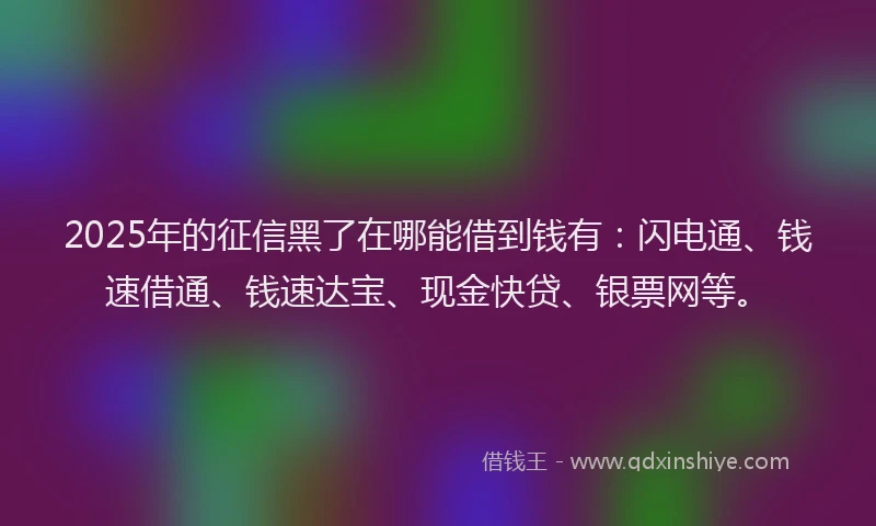 2025年的征信黑了在哪能借到钱有：闪电通、钱速借通、钱速达宝、现金快贷、银票网等。
