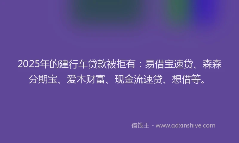 2025年的建行车贷款被拒有：易借宝速贷、森森分期宝、爱木财富、现金流速贷、想借等。