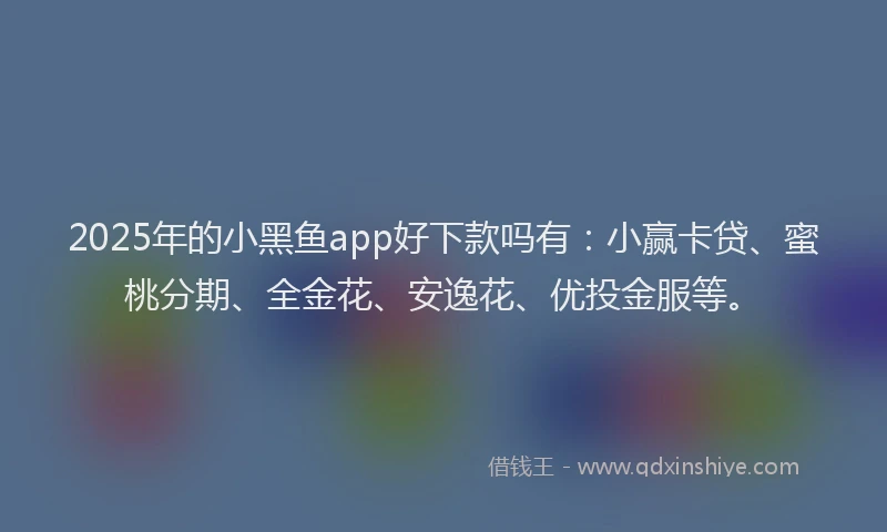 2025年的小黑鱼app好下款吗有：小赢卡贷、蜜桃分期、全金花、安逸花、优投金服等。