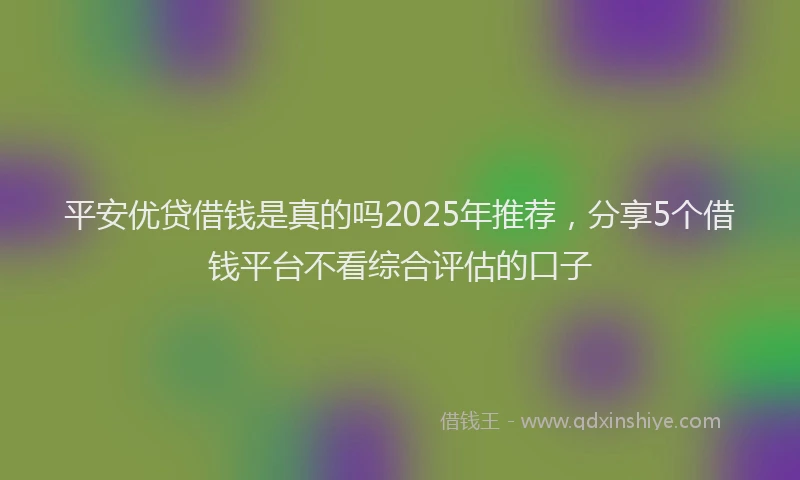 平安优贷借钱是真的吗2025年推荐，分享5个借钱平台不看综合评估的口子
