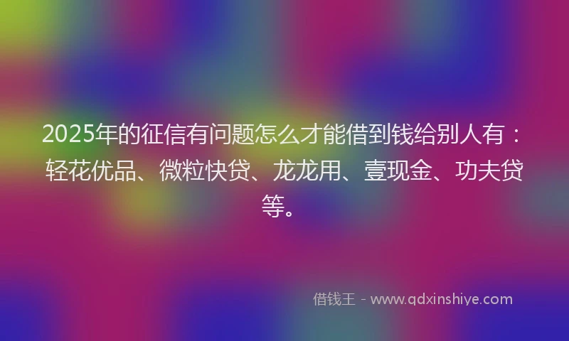 2025年的征信有问题怎么才能借到钱给别人有：轻花优品、微粒快贷、龙龙用、壹现金、功夫贷等。