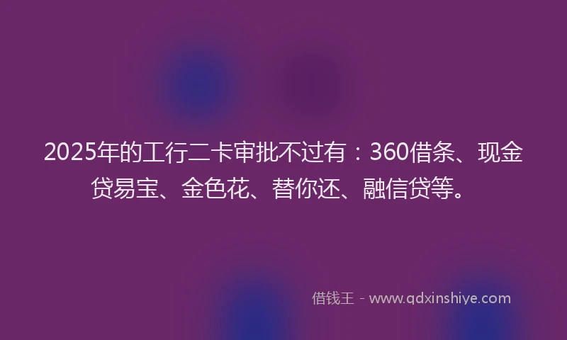 2025年的工行二卡审批不过有：360借条、现金贷易宝、金色花、替你还、融信贷等。
