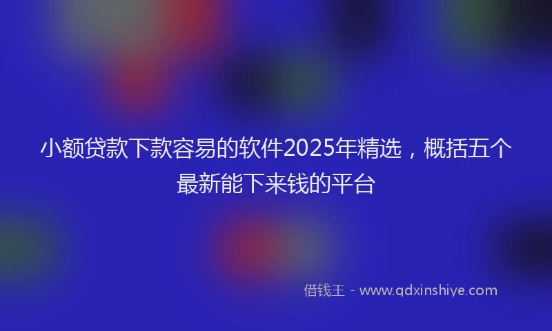 小额贷款下款容易的软件2025年精选，概括五个最新能下来钱的平台