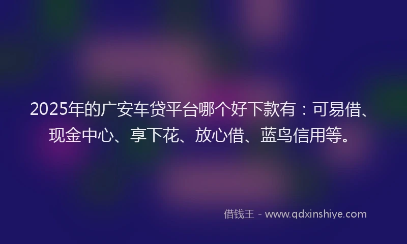 2025年的广安车贷平台哪个好下款有：可易借、现金中心、享下花、放心借、蓝鸟信用等。