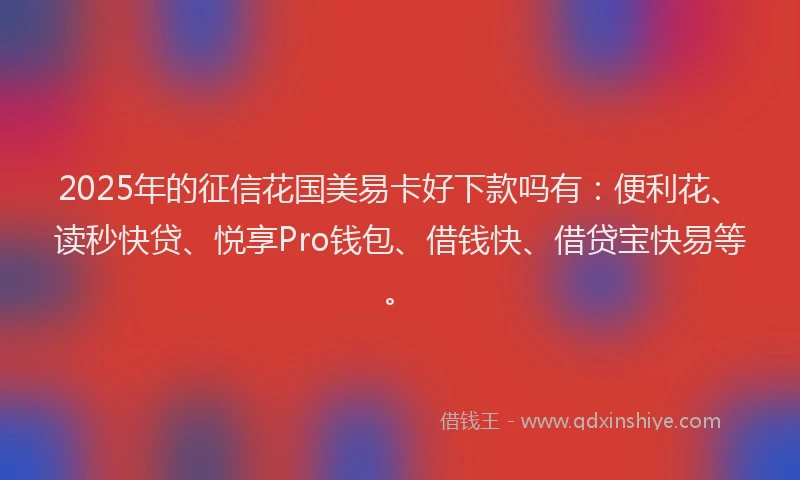 2025年的征信花国美易卡好下款吗有：便利花、读秒快贷、悦享Pro钱包、借钱快、借贷宝快易等。