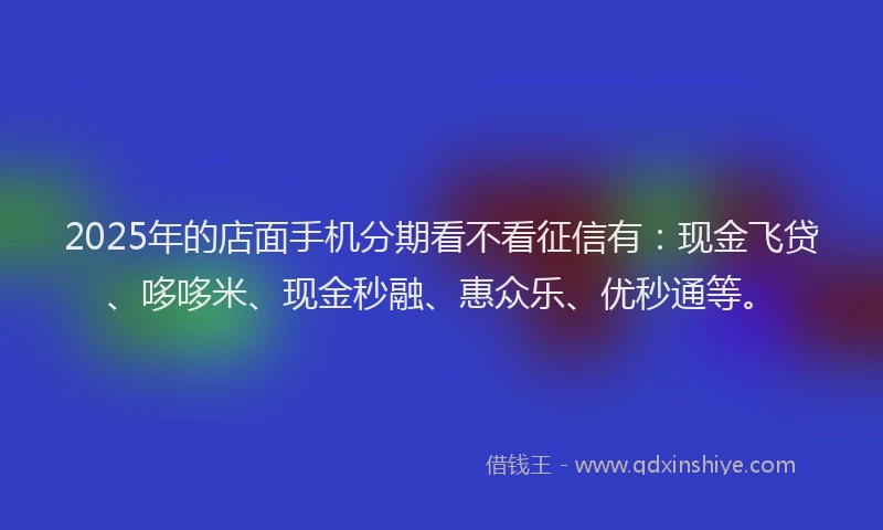 2025年的店面手机分期看不看征信有：现金飞贷、哆哆米、现金秒融、惠众乐、优秒通等。