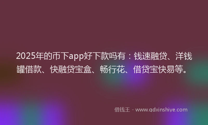 2025年的币下app好下款吗有：钱速融贷、洋钱罐借款、快融贷宝盒、畅行花、借贷宝快易等。