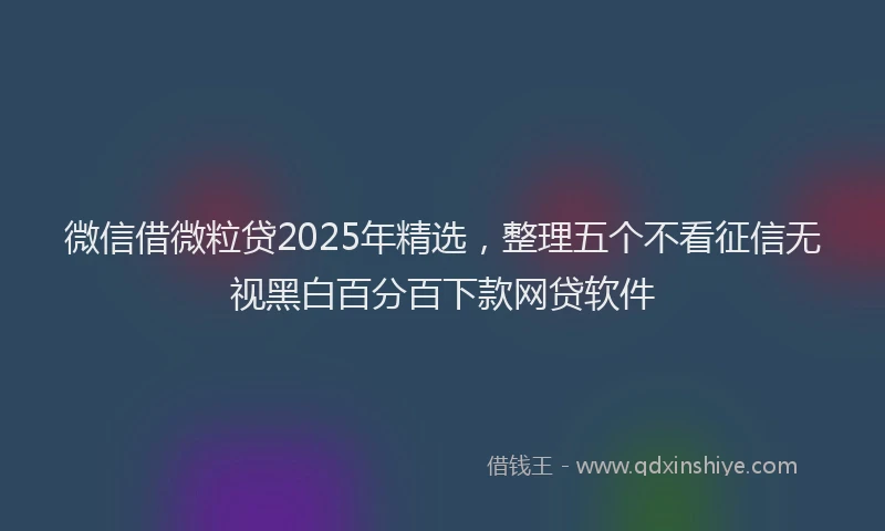 微信借微粒贷2025年精选，整理五个不看征信无视黑白百分百下款网贷软件