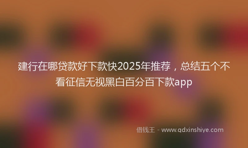 建行在哪贷款好下款快2025年推荐，总结五个不看征信无视黑白百分百下款app
