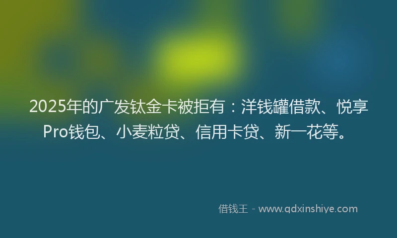 2025年的广发钛金卡被拒有：洋钱罐借款、悦享Pro钱包、小麦粒贷、信用卡贷、新一花等。