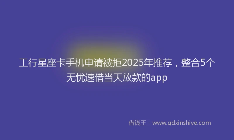 工行星座卡手机申请被拒2025年推荐，整合5个无忧速借当天放款的app