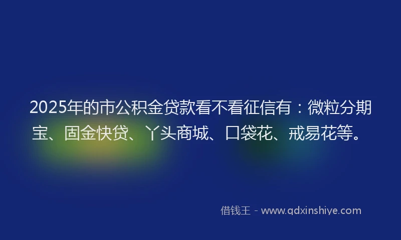 2025年的市公积金贷款看不看征信有：微粒分期宝、固金快贷、丫头商城、口袋花、戒易花等。