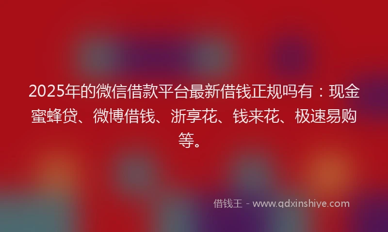 2025年的微信借款平台最新借钱正规吗有：现金蜜蜂贷、微博借钱、浙享花、钱来花、极速易购等。