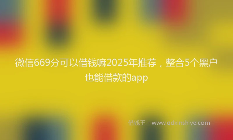 微信669分可以借钱嘛2025年推荐，整合5个黑户也能借款的app