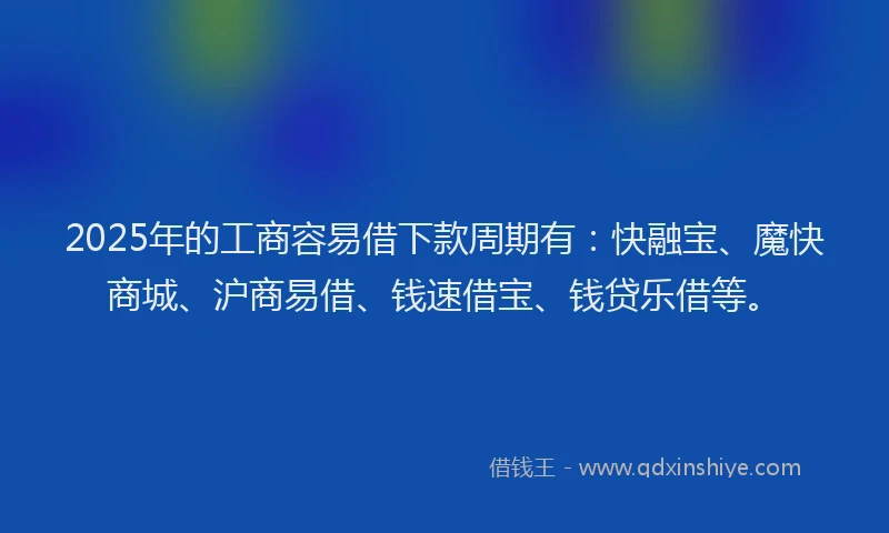 2025年的工商容易借下款周期有：快融宝、魔快商城、沪商易借、钱速借宝、钱贷乐借等。